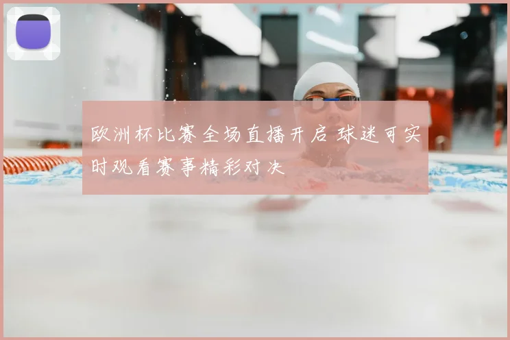 欧洲杯比赛全场直播开启 球迷可实时观看赛事精彩对决