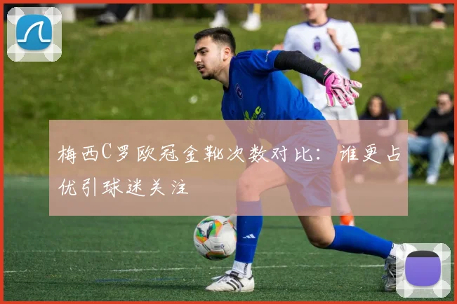 梅西C罗欧冠金靴次数对比:谁更占优引球迷关注